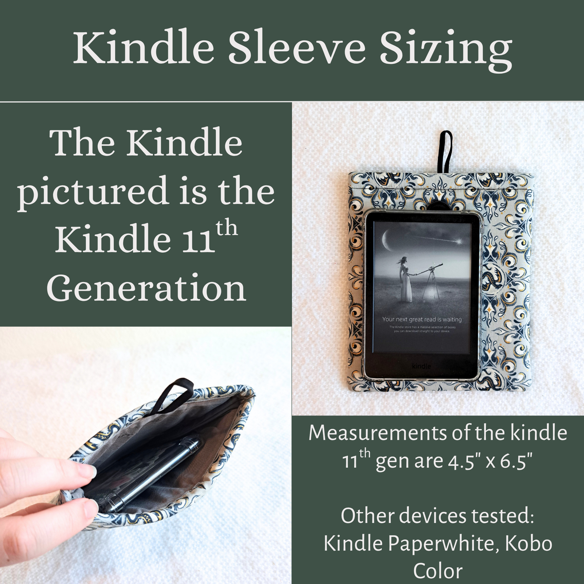 Graphic with olive green background, white words and 2 pictures in a 4 by 4 grid.
Top title says kindle sleeve sizing over the grid
Top left says the kindle pictured is the kindle 11th generation.
Top right is the corresponding picture showing the kindle layed on top of the sleeve
Bottom left square shows the kindle inside of the sleeve
Bottom Right square says measurements of the kindle 11th gen are 4.5" x 6.5" Other devices tested: Kindle paperwhite, Kobo Color